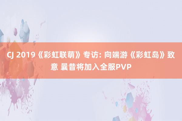 CJ 2019《彩虹联萌》专访: 向端游《彩虹岛》致意 曩昔将加入全服PVP